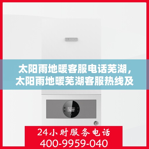太阳雨地暖客服电话芜湖，太阳雨地暖芜湖客服热线及地暖服务咨询