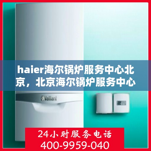 haier海尔锅炉服务中心北京，北京海尔锅炉服务中心，专业维护，高效运行