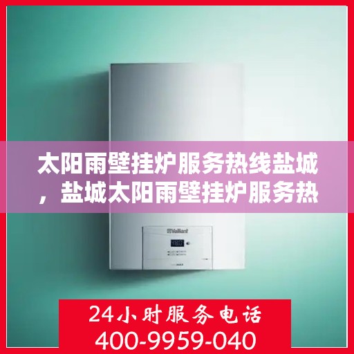 太阳雨壁挂炉服务热线盐城，盐城太阳雨壁挂炉服务热线，专业维修与咨询一站式解决！