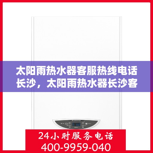 太阳雨热水器客服热线电话长沙，太阳雨热水器长沙客服热线电话及维修服务全指南