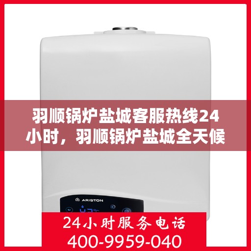 羽顺锅炉盐城客服热线24小时，羽顺锅炉盐城全天候客服热线，贴心服务不打烊