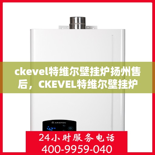 ckevel特维尔壁挂炉扬州售后，CKEVEL特维尔壁挂炉扬州售后服务中心，专业维修与优质服务